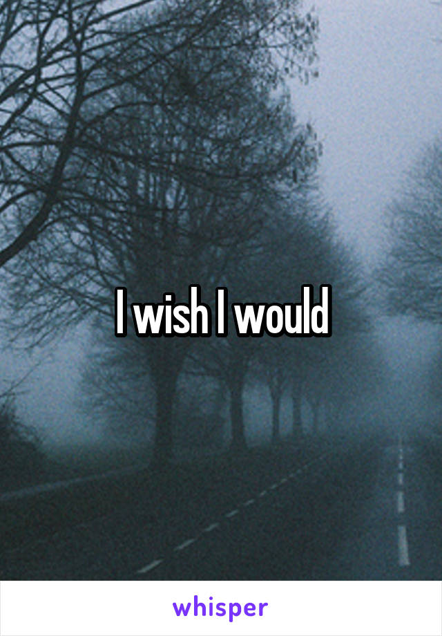 I wish I would