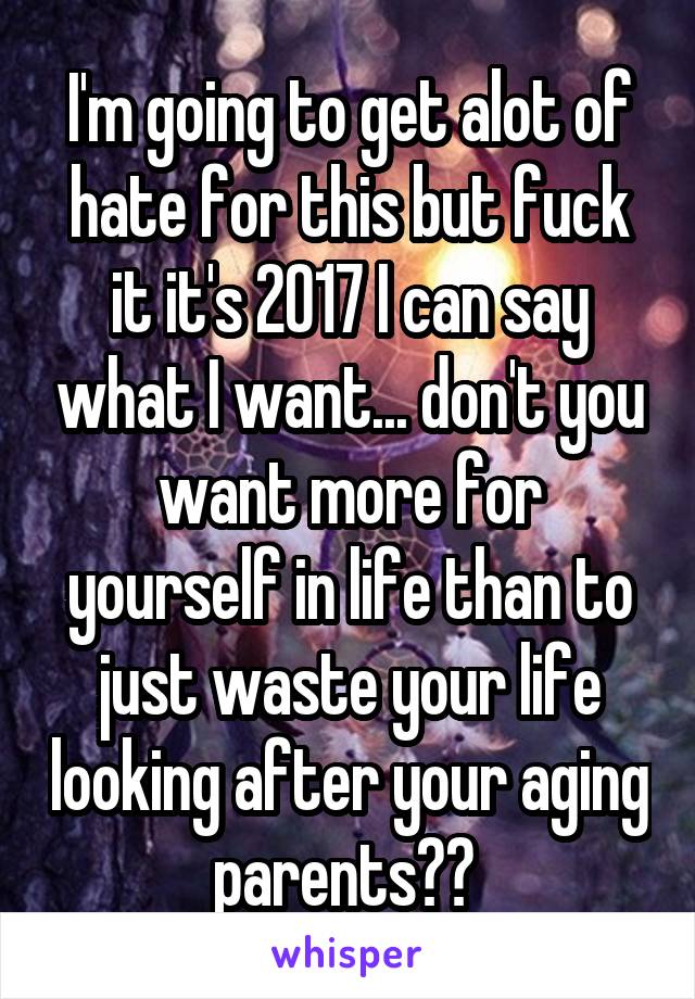 I'm going to get alot of hate for this but fuck it it's 2017 I can say what I want... don't you want more for yourself in life than to just waste your life looking after your aging parents?? 