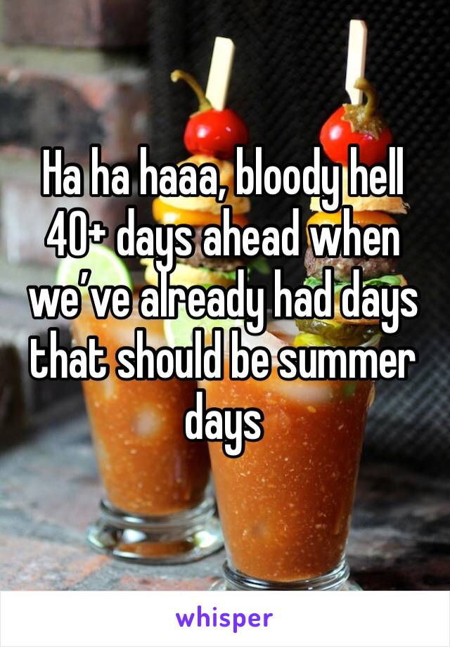Ha ha haaa, bloody hell 40+ days ahead when we’ve already had days that should be summer days