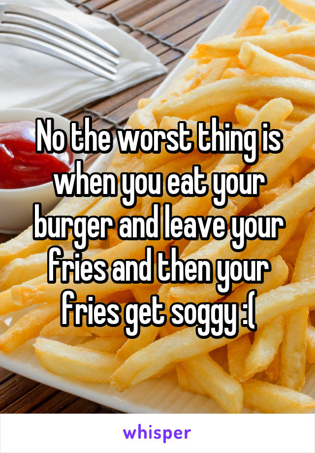 No the worst thing is when you eat your burger and leave your fries and then your fries get soggy :(
