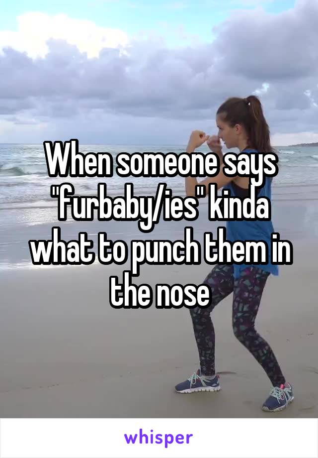 When someone says "furbaby/ies" kinda what to punch them in the nose