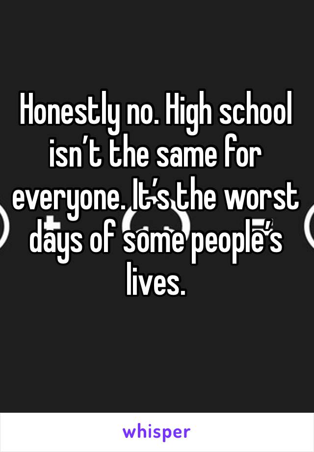 Honestly no. High school isn’t the same for everyone. It’s the worst days of some people’s lives. 
