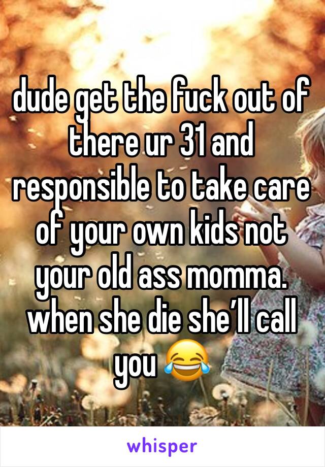dude get the fuck out of there ur 31 and responsible to take care of your own kids not your old ass momma. when she die she’ll call you 😂