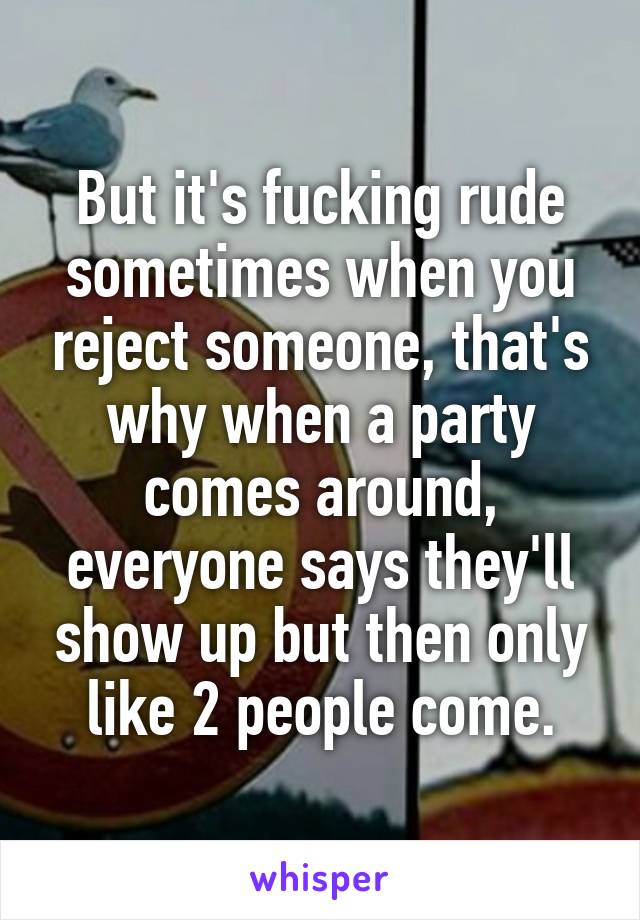 But it's fucking rude sometimes when you reject someone, that's why when a party comes around, everyone says they'll show up but then only like 2 people come.