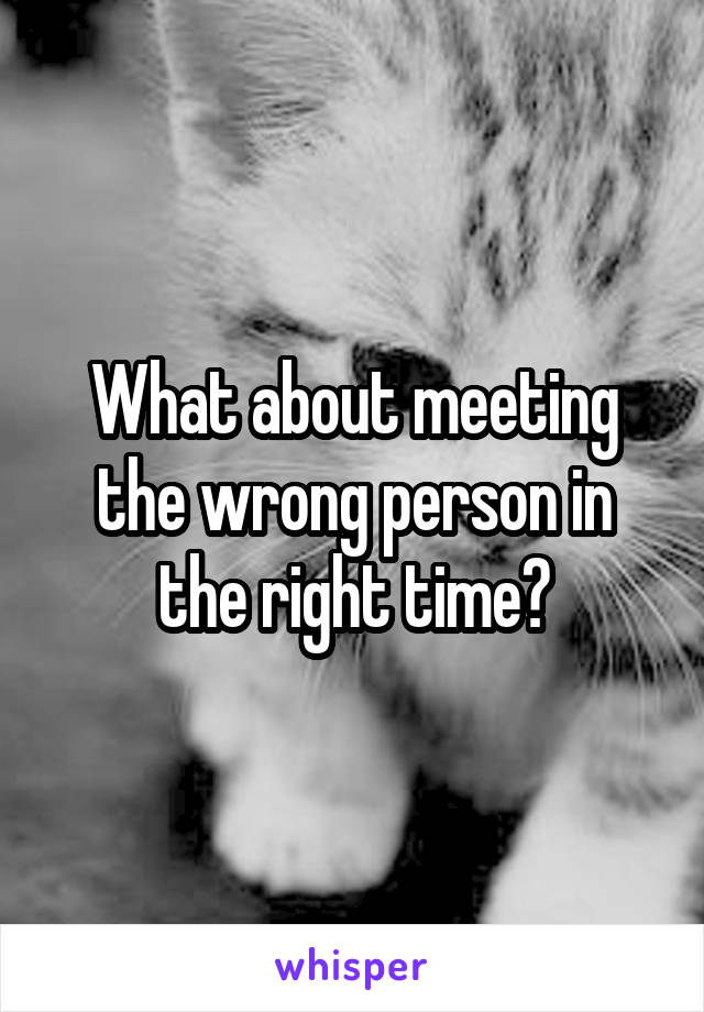 What about meeting the wrong person in the right time?