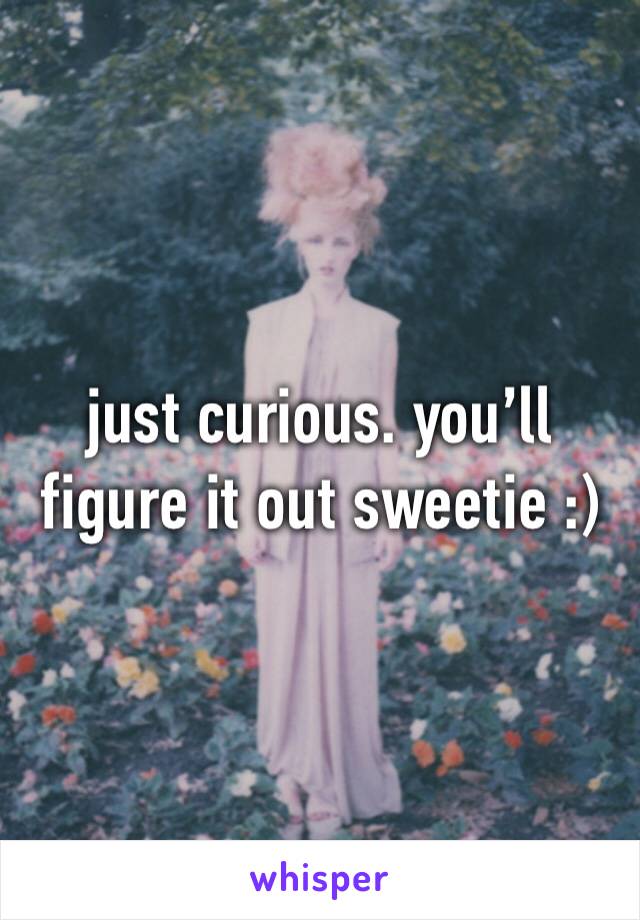 just curious. you’ll figure it out sweetie :)