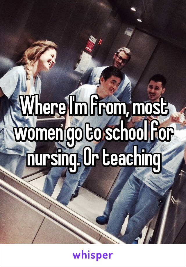 Where I'm from, most women go to school for nursing. Or teaching