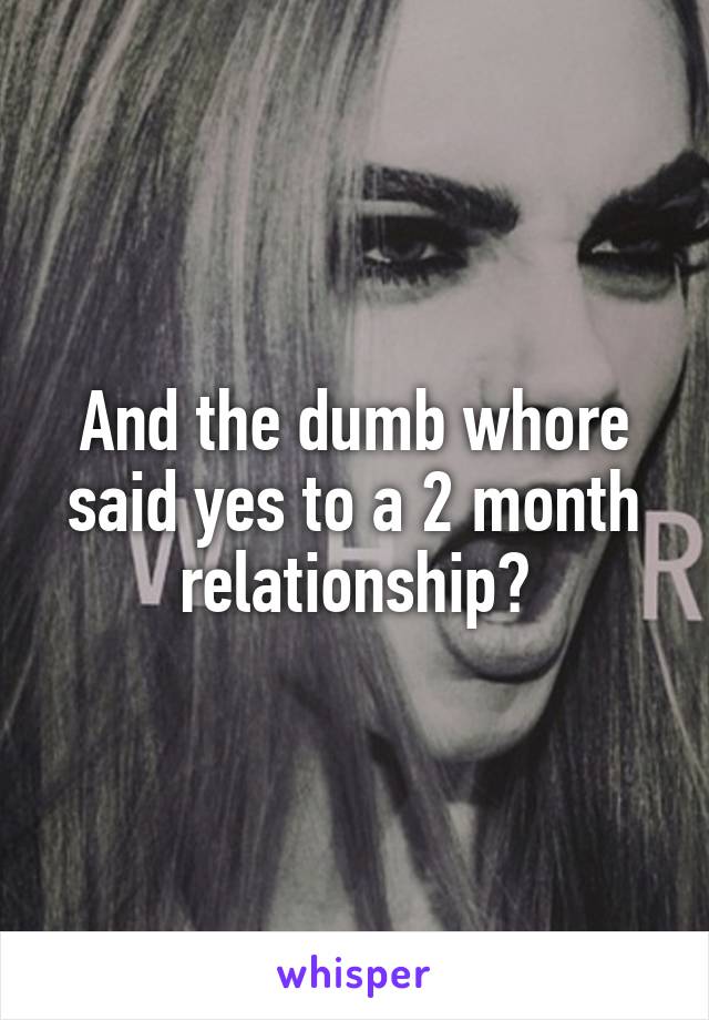 And the dumb whore said yes to a 2 month relationship?