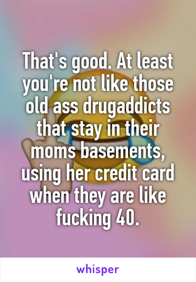 That's good. At least you're not like those old ass drugaddicts that stay in their moms basements, using her credit card when they are like fucking 40.