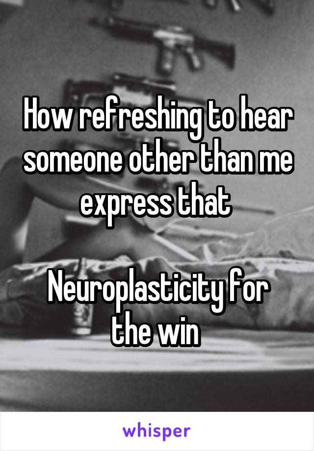 How refreshing to hear someone other than me express that 

Neuroplasticity for the win 