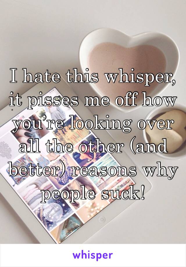 I hate this whisper, it pisses me off how you’re looking over all the other (and better) reasons why people suck!