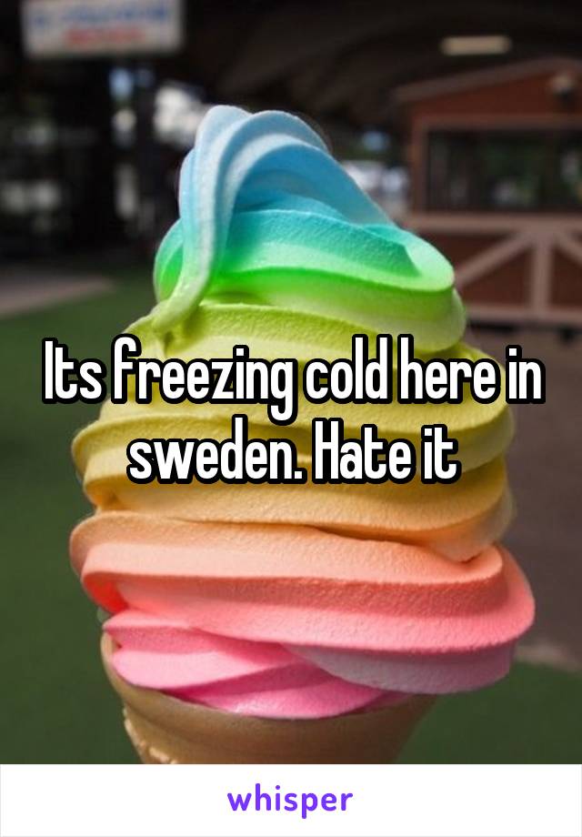 Its freezing cold here in sweden. Hate it