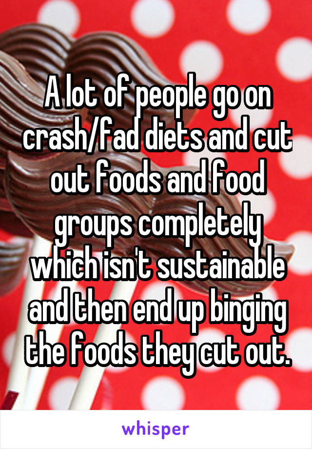 A lot of people go on crash/fad diets and cut out foods and food groups completely which isn't sustainable and then end up binging the foods they cut out.