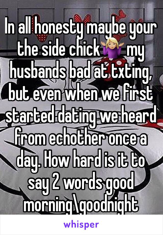 In all honesty maybe your the side chick🤷🏼‍♀️ my husbands bad at txting, but even when we first started dating we heard from echother once a day. How hard is it to say 2 words good morning\goodnight