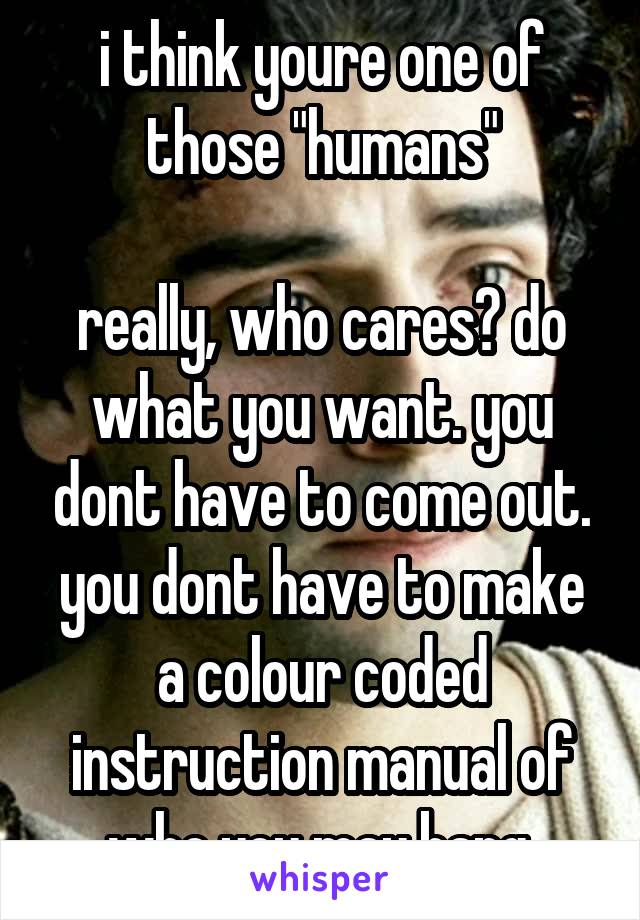 i think youre one of those "humans"

really, who cares? do what you want. you dont have to come out. you dont have to make a colour coded instruction manual of who you may bang.