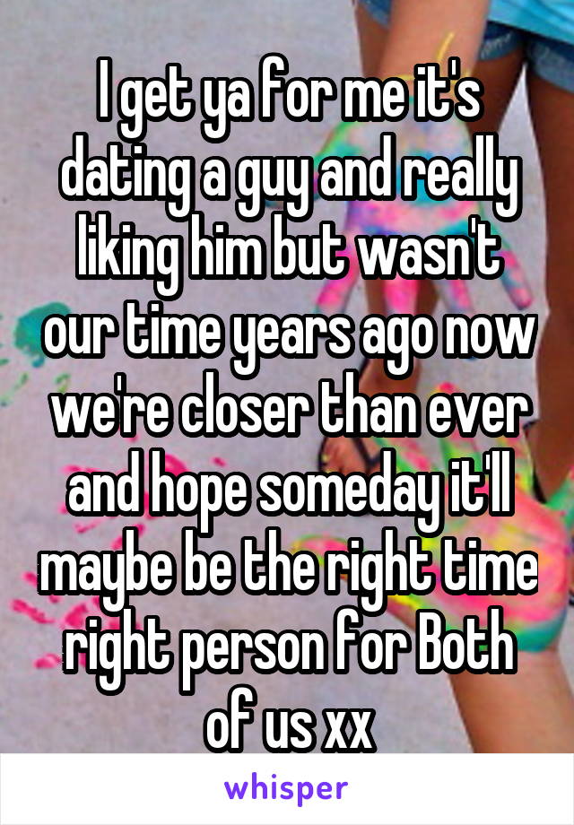 I get ya for me it's dating a guy and really liking him but wasn't our time years ago now we're closer than ever and hope someday it'll maybe be the right time right person for Both of us xx
