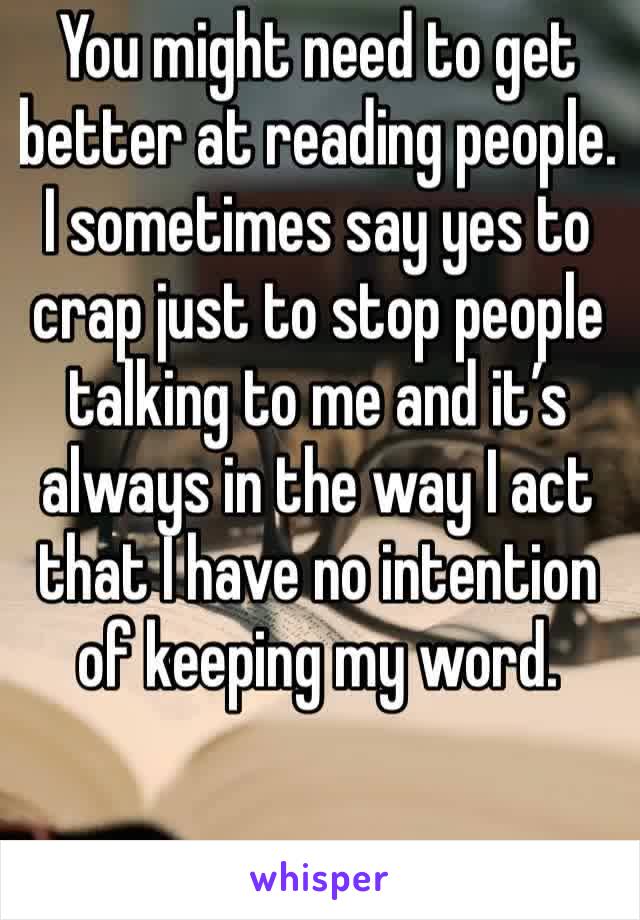 You might need to get better at reading people. I sometimes say yes to crap just to stop people talking to me and it’s always in the way I act that I have no intention of keeping my word.