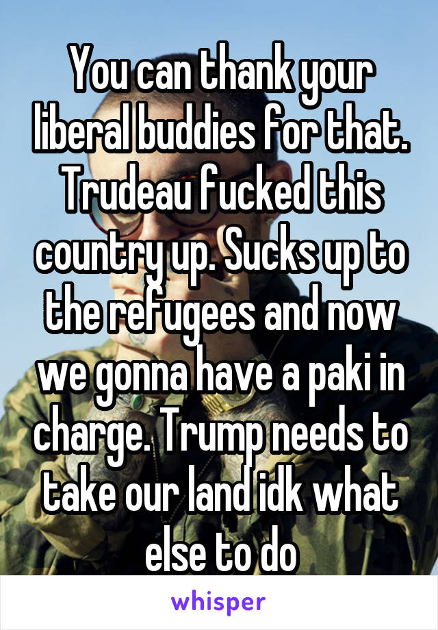 You can thank your liberal buddies for that. Trudeau fucked this country up. Sucks up to the refugees and now we gonna have a paki in charge. Trump needs to take our land idk what else to do
