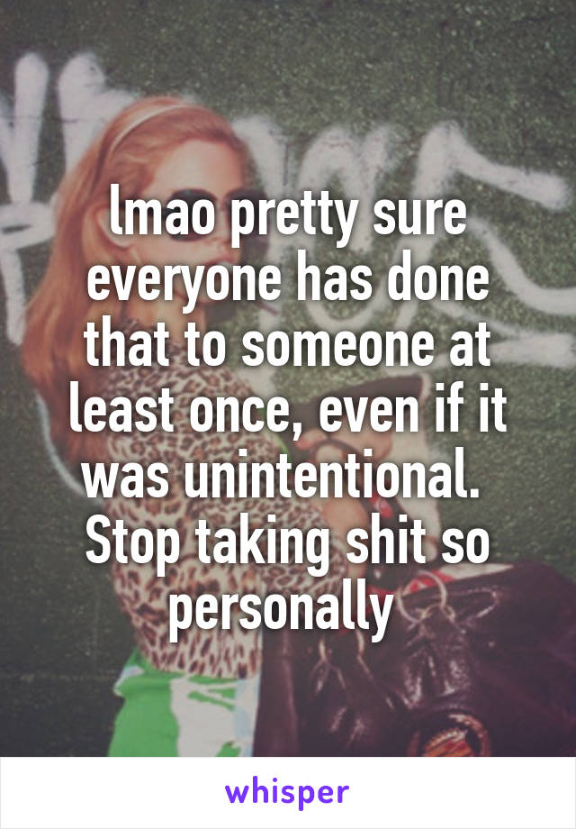 lmao pretty sure everyone has done that to someone at least once, even if it was unintentional. 
Stop taking shit so personally 