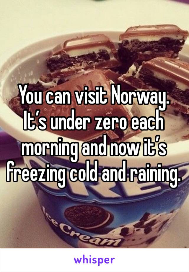 You can visit Norway. It’s under zero each morning and now it’s freezing cold and raining. 