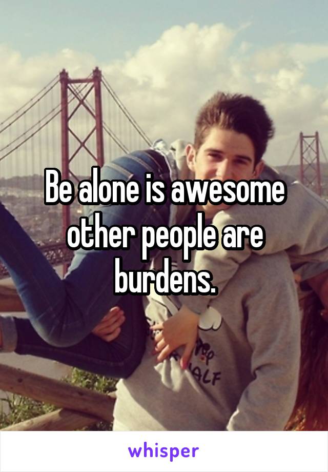 Be alone is awesome other people are burdens.