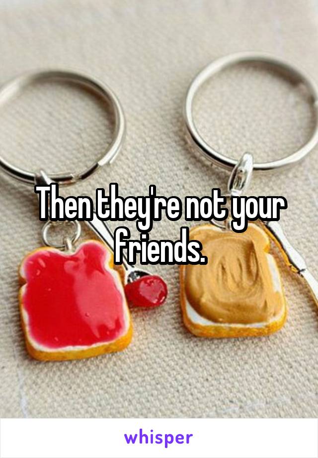 Then they're not your friends.