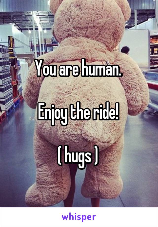 You are human. 

Enjoy the ride! 

( hugs ) 
