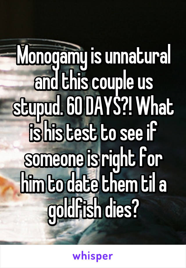 Monogamy is unnatural and this couple us stupud. 60 DAYS?! What is his test to see if someone is right for him to date them til a goldfish dies?