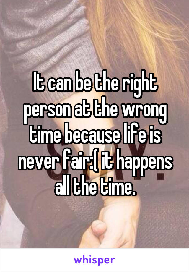 It can be the right person at the wrong time because life is never fair:( it happens all the time.