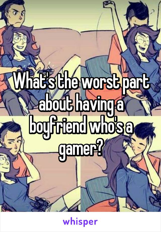 What's the worst part about having a boyfriend who's a gamer?