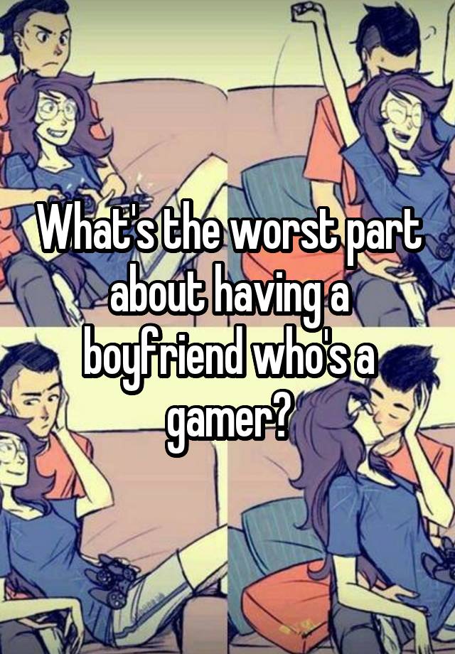 What's the worst part about having a boyfriend who's a gamer?