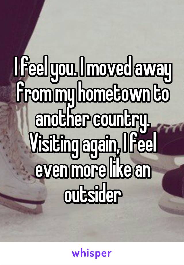 I feel you. I moved away from my hometown to another country. Visiting again, I feel even more like an outsider