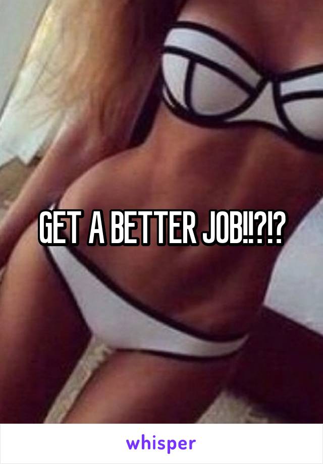 GET A BETTER JOB!!?!?