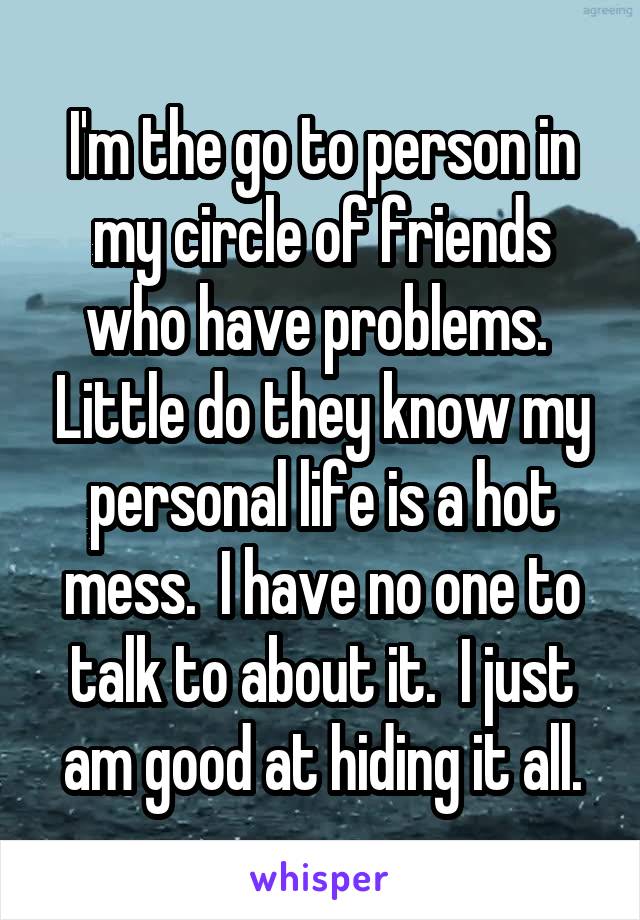I'm the go to person in my circle of friends who have problems.  Little do they know my personal life is a hot mess.  I have no one to talk to about it.  I just am good at hiding it all.