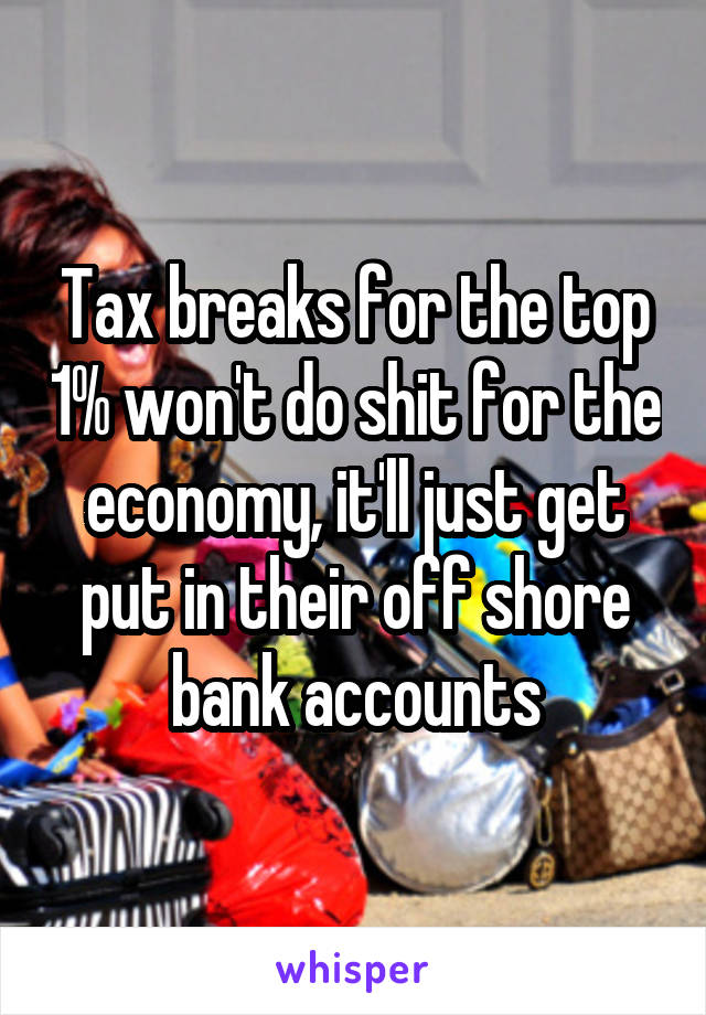 Tax breaks for the top 1% won't do shit for the economy, it'll just get put in their off shore bank accounts
