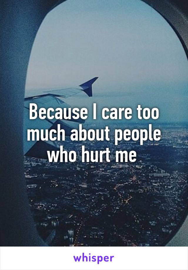 Because I care too much about people who hurt me 