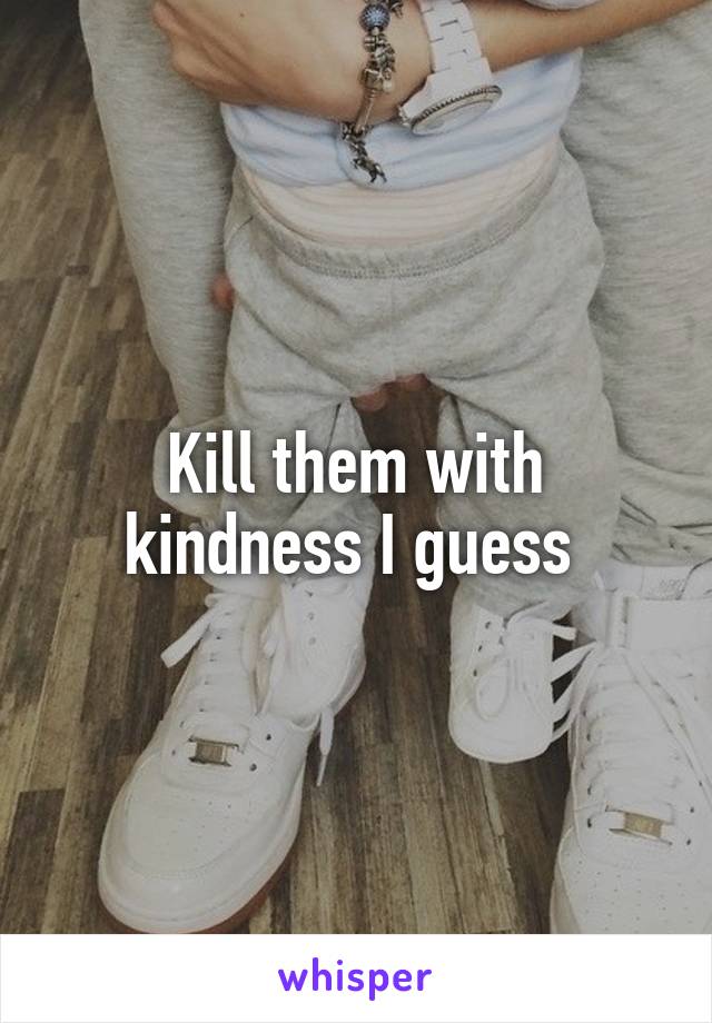 Kill them with kindness I guess 