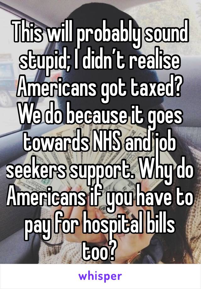 This will probably sound stupid; I didn’t realise Americans got taxed? We do because it goes towards NHS and job seekers support. Why do Americans if you have to pay for hospital bills too? 