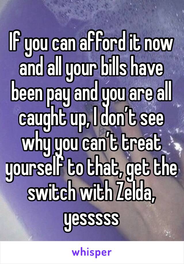 If you can afford it now and all your bills have been pay and you are all caught up, I don’t see why you can’t treat yourself to that, get the switch with Zelda, yesssss