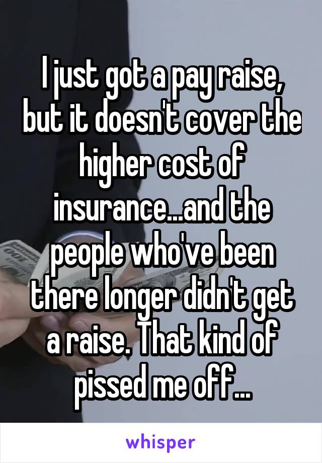I just got a pay raise, but it doesn't cover the higher cost of insurance...and the people who've been there longer didn't get a raise. That kind of pissed me off...