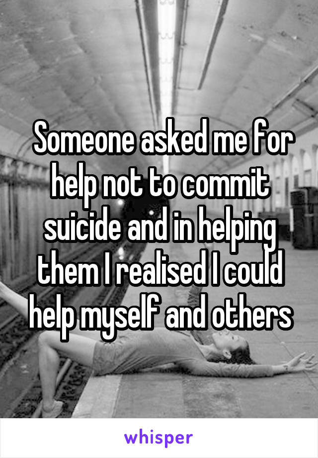  Someone asked me for help not to commit suicide and in helping them I realised I could help myself and others