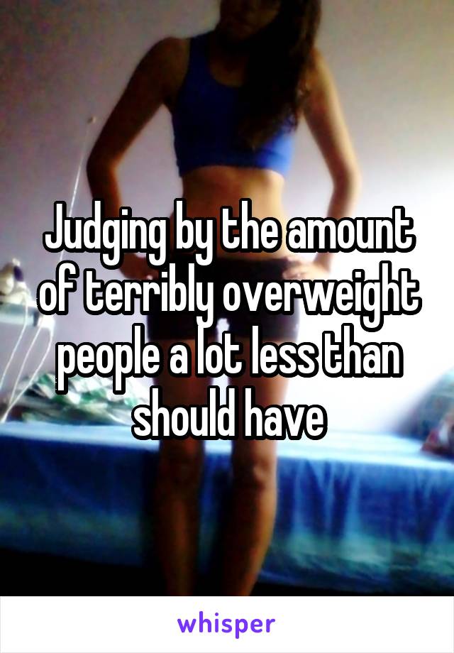 Judging by the amount of terribly overweight people a lot less than should have