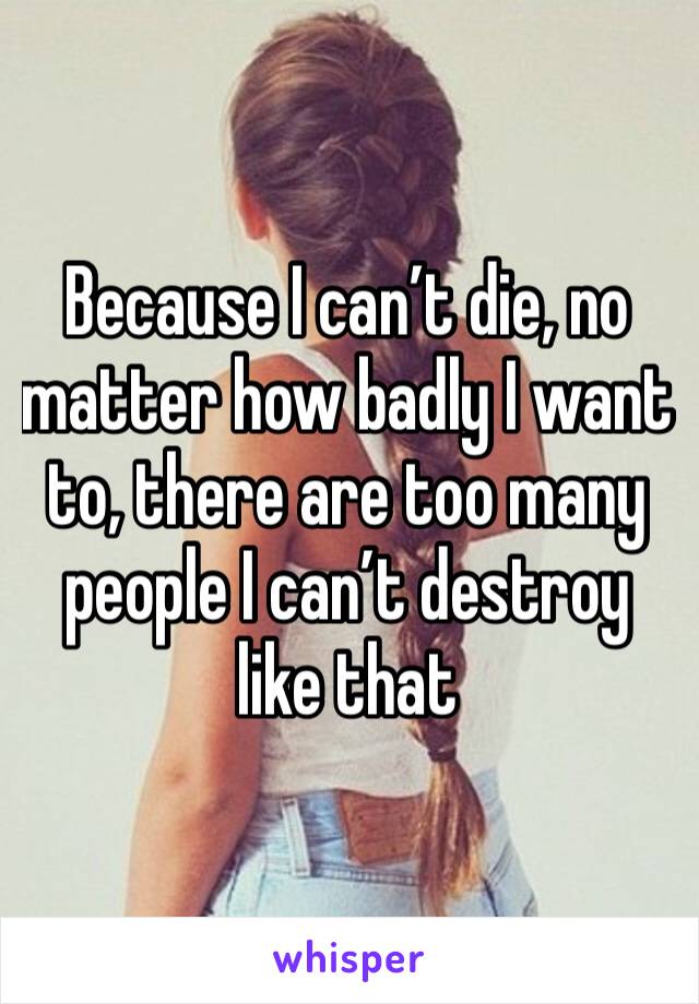 Because I can’t die, no matter how badly I want to, there are too many people I can’t destroy like that 