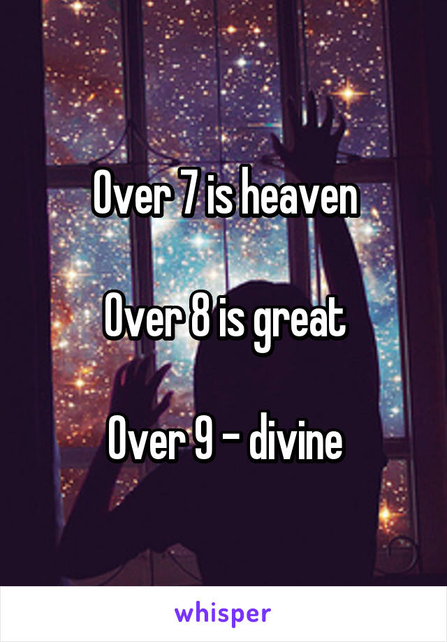 Over 7 is heaven

Over 8 is great

Over 9 - divine