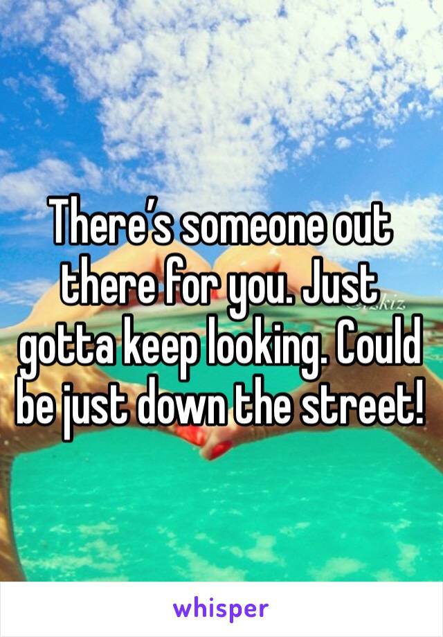 There’s someone out there for you. Just gotta keep looking. Could be just down the street!