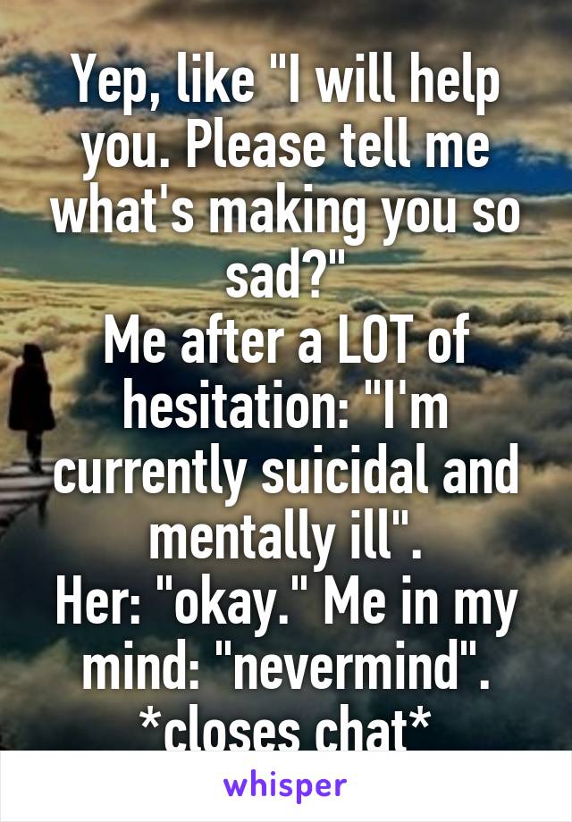 Yep, like "I will help you. Please tell me what's making you so sad?"
Me after a LOT of hesitation: "I'm currently suicidal and mentally ill".
Her: "okay." Me in my mind: "nevermind". *closes chat*
