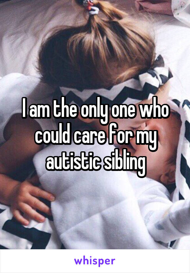 I am the only one who could care for my autistic sibling