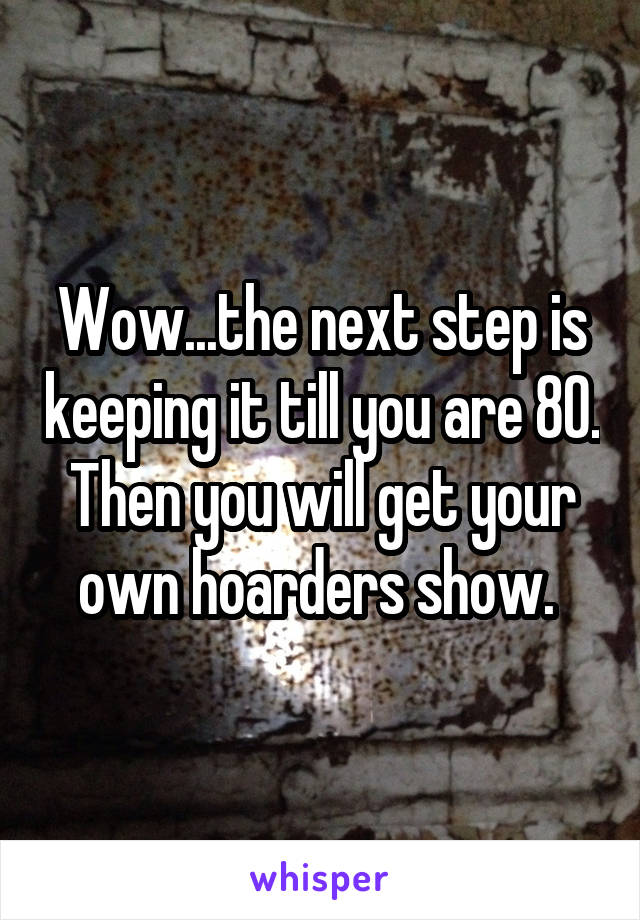 Wow...the next step is keeping it till you are 80. Then you will get your own hoarders show. 