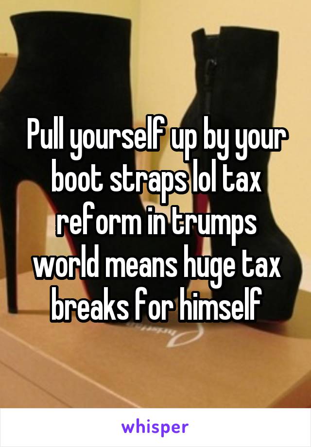 Pull yourself up by your boot straps lol tax reform in trumps world means huge tax breaks for himself