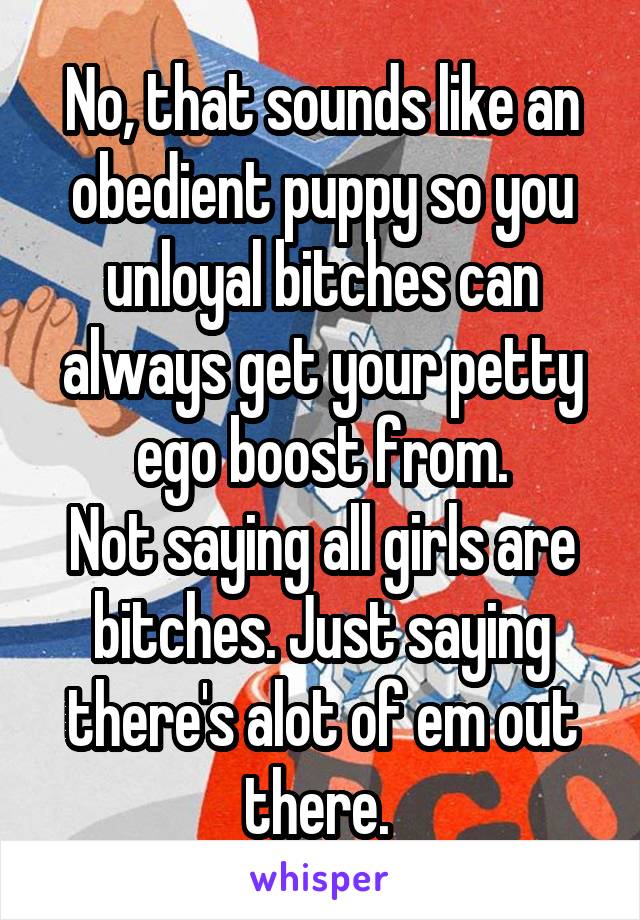No, that sounds like an obedient puppy so you unloyal bitches can always get your petty ego boost from.
Not saying all girls are bitches. Just saying there's alot of em out there. 